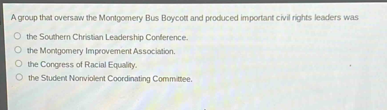 a group that oversaw the montgomery bus boycott and produced important civil rights leaders was\nthe southern christian leadership conference.\nthe montgomery improvement association.\nthe congress of racial equality.\nthe student nonviolent coordinating committee.