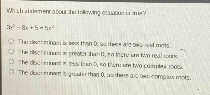 which statement about the following equation is true?\n3x² - 8x + 5 = 5x²\nthe discriminant is less than 0, so there are two real roots.\nthe discriminant is greater than 0, so there are two real roots.\nthe discriminant is less than 0, so there are two complex roots.\nthe discriminant is greater than 0, so there are two complex roots.