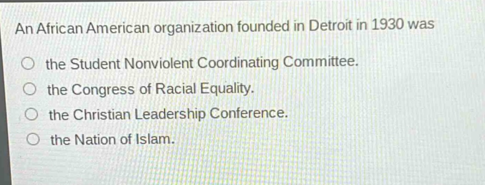 an african american organization founded in detroit in 1930 was\nthe student nonviolent coordinating committee.\nthe congress of racial equality.\nthe christian leadership conference.\nthe nation of islam.
