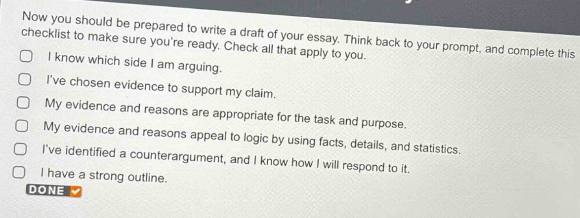 now you should be prepared to write a draft of your essay. think back to your prompt, and complete this checklist to make sure youre ready. check all that apply to you.\ni know which side i am arguing.\nive chosen evidence to support my claim.\nmy evidence and reasons are appropriate for the task and purpose.\nmy evidence and reasons appeal to logic by using facts, details, and statistics.\nive identified a counterargument, and i know how i will respond to it.\ni have a strong outline.\ndone