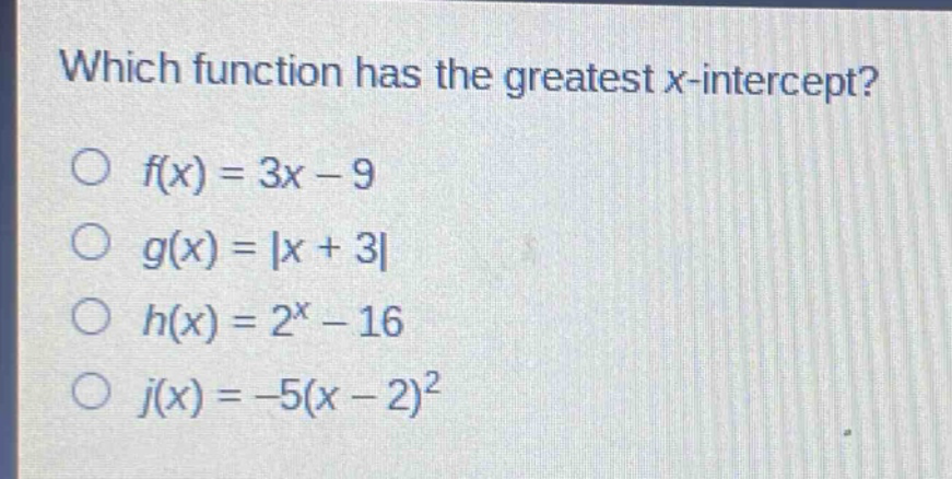 which function has the greatest x - intercept?\n$f(x)=3x - 9$\n$g(x)=|x + 3|$\n$h(x)=2^{x}-16$\n$j(x)=-5(x - 2)^{2}$