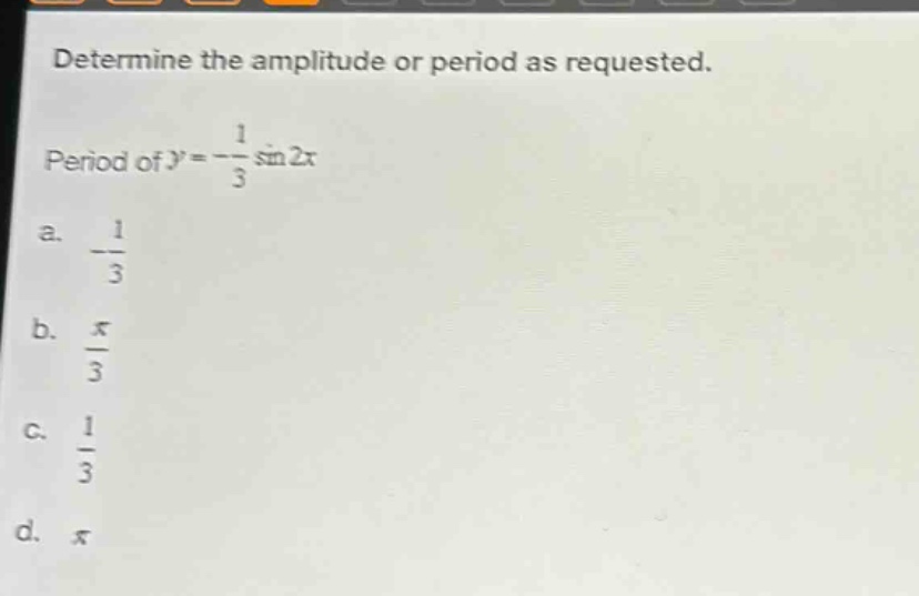 determine the amplitude or period as requested.\nperiod of ( y = -\frac{1}{3}sin 2x )\na. ( -\frac{1}{3} )\nb. ( \frac{pi}{3} )\nc. ( \frac{1}{3} )\nd. ( pi )