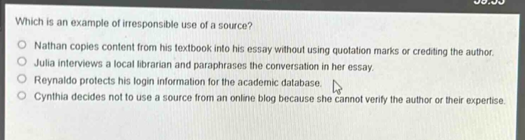 which is an example of irresponsible use of a source?\nnathan copies content from his textbook into his essay without using quotation marks or crediting the author.\njulia interviews a local librarian and paraphrases the conversation in her essay.\nreynaldo protects his login information for the academic database.\ncynthia decides not to use a source from an online blog because she cannot verify the author or their expertise.