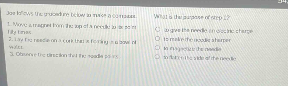 joe follows the procedure below to make a compass.\n1. move a magnet from the top of a needle to its point fifty times.\n2. lay the needle on a cork that is floating in a bowl of water.\n3. observe the direction that the needle points.\nwhat is the purpose of step 1?\nto give the needle an electric chargeto make the needle sharperto magnetize the needleto flatten the side of the needle