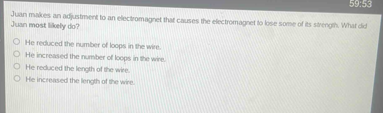 juan makes an adjustment to an electromagnet that causes the electromagnet to lose some of its strength. what did juan most likely do?\nhe reduced the number of loops in the wire.\nhe increased the number of loops in the wire.\nhe reduced the length of the wire.\nhe increased the length of the wire.