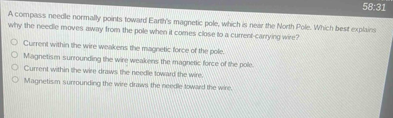 a compass needle normally points toward earths magnetic pole, which is near the north pole. which best explains why the needle moves away from the pole when it comes close to a current - carrying wire?\ncurrent within the wire weakens the magnetic force of the pole.\nmagnetism surrounding the wire weakens the magnetic force of the pole.\ncurrent within the wire draws the needle toward the wire.\nmagnetism surrounding the wire draws the needle toward the wire.