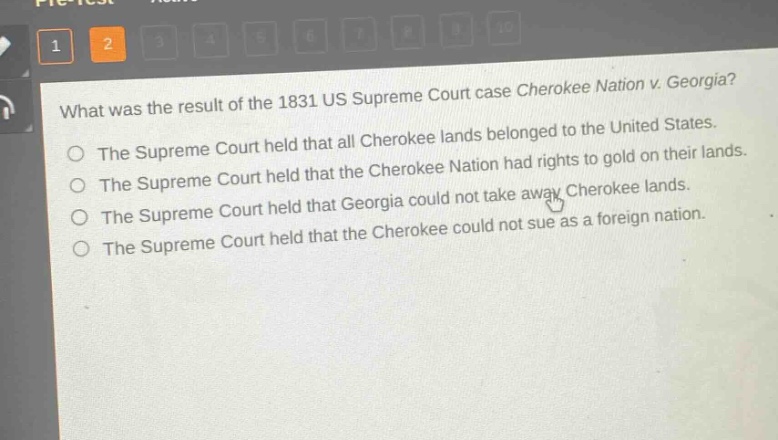 what was the result of the 1831 us supreme court case cherokee nation v. georgia?\nthe supreme court held that all cherokee lands belonged to the united states.\nthe supreme court held that the cherokee nation had rights to gold on their lands.\nthe supreme court held that georgia could not take away cherokee lands.\nthe supreme court held that the cherokee could not sue as a foreign nation.