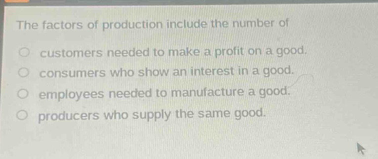 the factors of production include the number of\ncustomers needed to make a profit on a good.\nconsumers who show an interest in a good.\nemployees needed to manufacture a good.\nproducers who supply the same good.