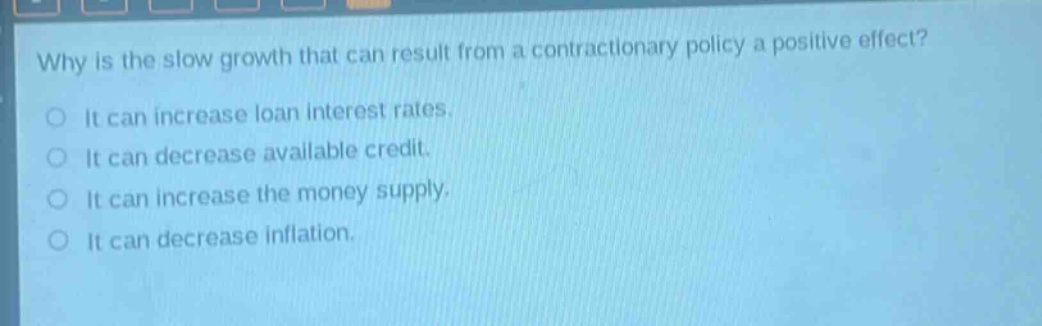 why is the slow growth that can result from a contractionary policy a positive effect?\nit can increase loan interest rates.\nit can decrease available credit.\nit can increase the money supply.\nit can decrease inflation.