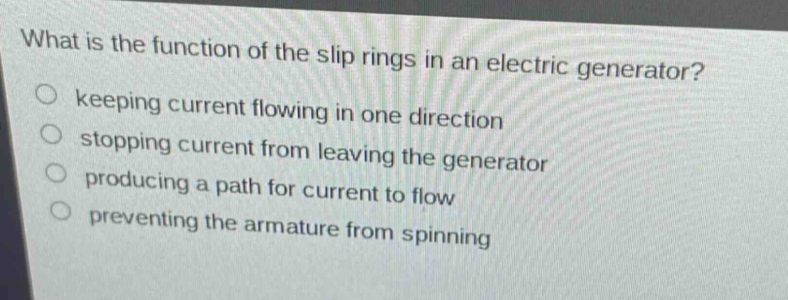 what is the function of the slip rings in an electric generator?\nkeeping current flowing in one direction\nstopping current from leaving the generator\nproducing a path for current to flow\npreventing the armature from spinning