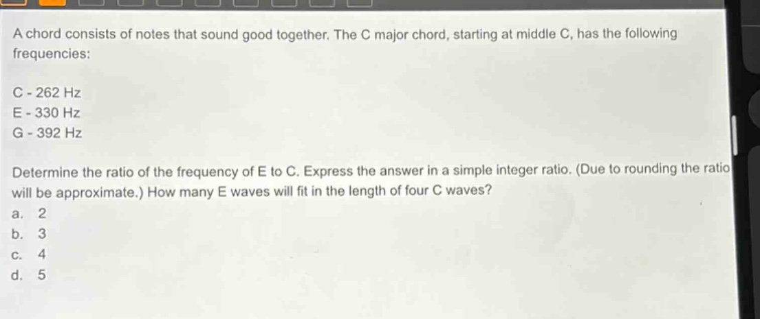 a chord consists of notes that sound good together. the c major chord, starting at middle c, has the following frequencies:\nc - 262 hz\ne - 330 hz\ng - 392 hz\ndetermine the ratio of the frequency of e to c. express the answer in a simple integer ratio. (due to rounding the ratio will be approximate.) how many e waves will fit in the length of four c waves?\na. 2\nb. 3\nc. 4\nd. 5