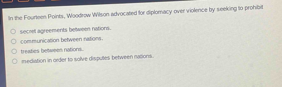 in the fourteen points, woodrow wilson advocated for diplomacy over violence by seeking to prohibit\nsecret agreements between nations.\ncommunication between nations.\ntreaties between nations.\nmediation in order to solve disputes between nations.
