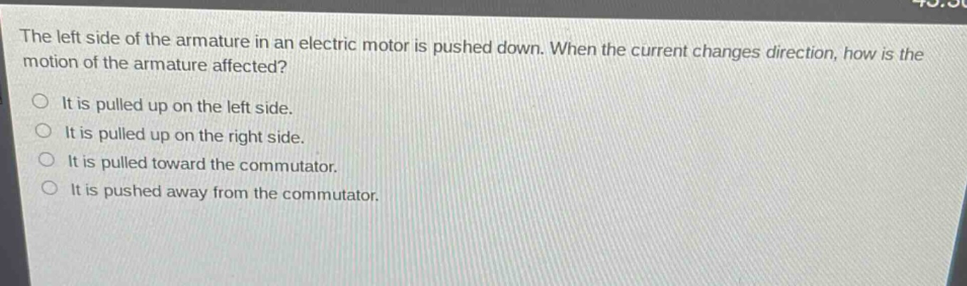 the left side of the armature in an electric motor is pushed down. when the current changes direction, how is the motion of the armature affected?\nit is pulled up on the left side.\nit is pulled up on the right side.\nit is pulled toward the commutator.\nit is pushed away from the commutator.