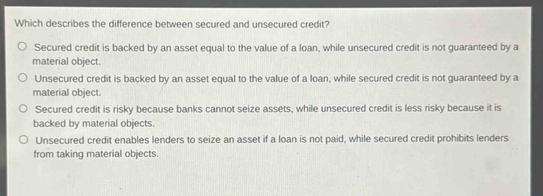 which describes the difference between secured and unsecured credit?\nsecured credit is backed by an asset equal to the value of a loan, while unsecured credit is not guaranteed by a material object.\nunsecured credit is backed by an asset equal to the value of a loan, while secured credit is not guaranteed by a material object.\nsecured credit is risky because banks cannot seize assets, while unsecured credit is less risky because it is backed by material objects.\nunsecured credit enables lenders to seize an asset if a loan is not paid, while secured credit prohibits lenders from taking material objects.