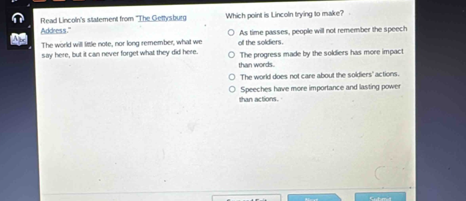 read lincolns statement from \the gettysburg address.\ the world will little note, nor long remember, what we say here, but it can never forget what they did here. which point is lincoln trying to make? as time passes, people will not remember the speech of the soldiers. the progress made by the soldiers has more impact than words. the world does not care about the soldiers actions. speeches have more importance and lasting power than actions.