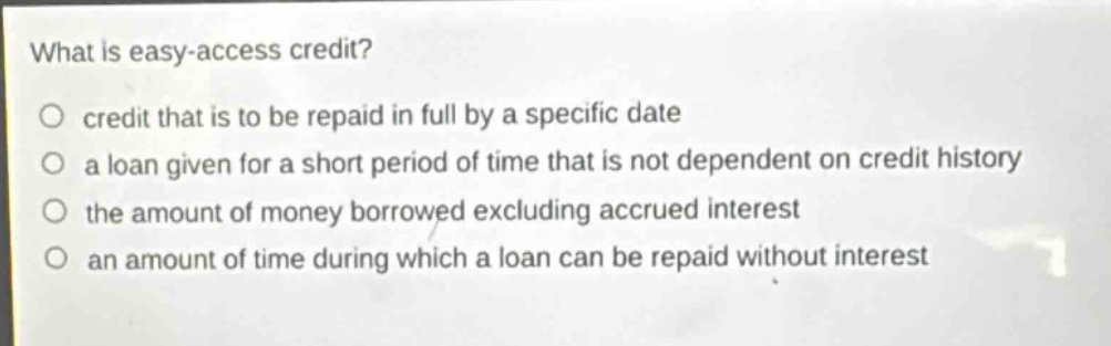 what is easy - access credit?\ncredit that is to be repaid in full by a specific date\na loan given for a short period of time that is not dependent on credit history\nthe amount of money borrowed excluding accrued interest\nan amount of time during which a loan can be repaid without interest