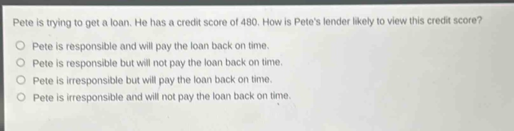 pete is trying to get a loan. he has a credit score of 480. how is petes lender likely to view this credit score?\npete is responsible and will pay the loan back on time.\npete is responsible but will not pay the loan back on time.\npete is irresponsible but will pay the loan back on time.\npete is irresponsible and will not pay the loan back on time.