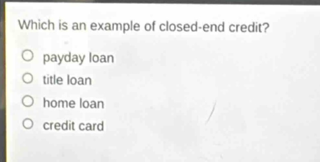 which is an example of closed - end credit?\npayday loan\ntitle loan\nhome loan\ncredit card