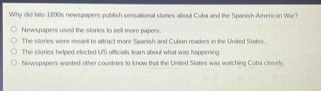 why did late - 1890s newspapers publish sensational stories about cuba and the spanish - american war?\nnewspapers used the stories to sell more papers.\nthe stories were meant to attract more spanish and cuban readers in the united states.\nthe stories helped elected us officials learn about what was happening.\nnewspapers wanted other countries to know that the united states was watching cuba closely.