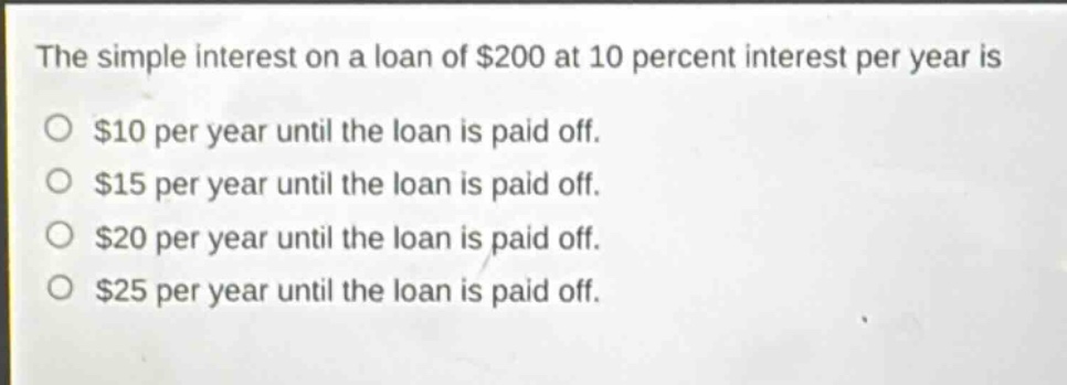 the simple interest on a loan of $200 at 10 percent interest per year is\n$10 per year until the loan is paid off.\n$15 per year until the loan is paid off.\n$20 per year until the loan is paid off.\n$25 per year until the loan is paid off.