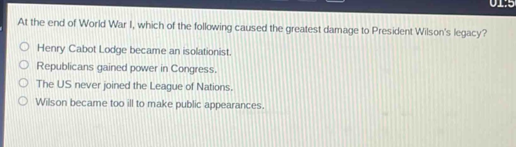 at the end of world war i, which of the following caused the greatest damage to president wilsons legacy?\nhenry cabot lodge became an isolationist.\nrepublicans gained power in congress.\nthe us never joined the league of nations.\nwilson became too ill to make public appearances.