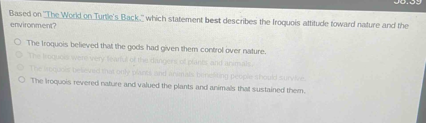 based on \the world on turtles back,\ which statement best describes the iroquois attitude toward nature and the environment?\nthe iroquois believed that the gods had given them control over nature.\nthe iroquois were very fearful of the dangers of plants and animals.\nthe iroquois believed that only plants and animals benefiting people should survive.\nthe iroquois revered nature and valued the plants and animals that sustained them.