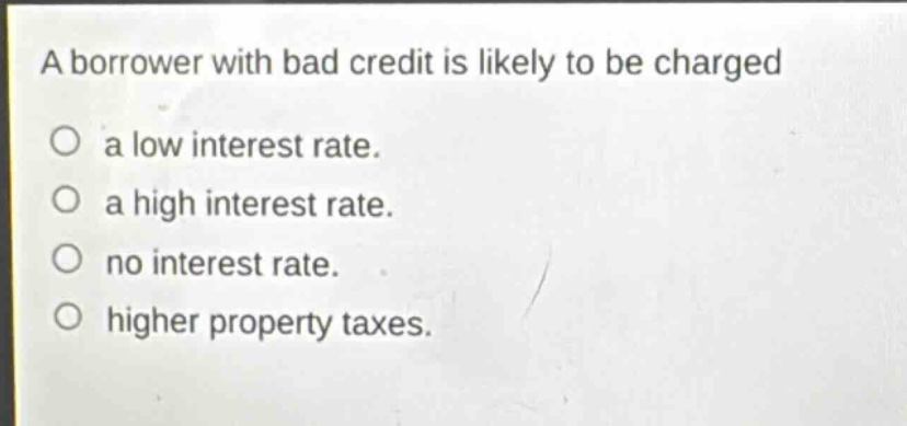 a borrower with bad credit is likely to be charged\na low interest rate.\na high interest rate.\nno interest rate.\nhigher property taxes.