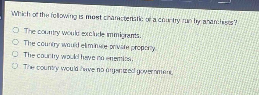 which of the following is most characteristic of a country run by anarchists?\nthe country would exclude immigrants.\nthe country would eliminate private property.\nthe country would have no enemies.\nthe country would have no organized government.