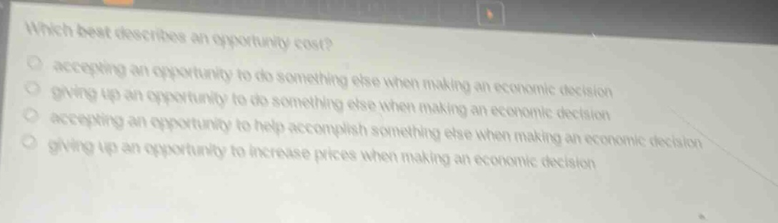 which best describes an opportunity cost?\naccepting an opportunity to do something else when making an economic decision\ngiving up an opportunity to do something else when making an economic decision\naccepting an opportunity to help accomplish something else when making an economic decision\ngiving up an opportunity to increase prices when making an economic decision