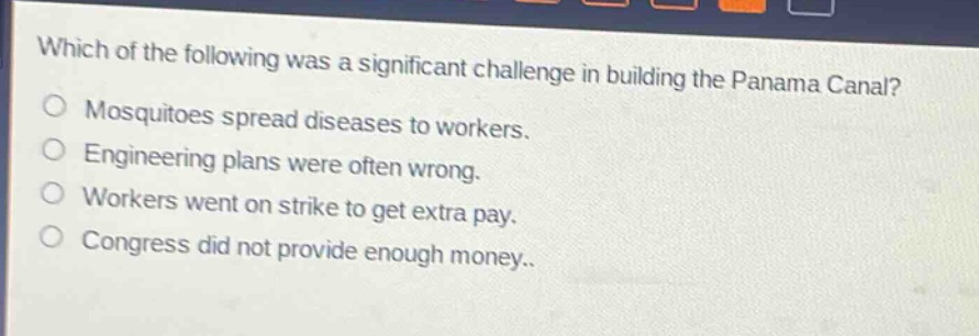 which of the following was a significant challenge in building the panama canal?\nmosquitoes spread diseases to workers.\nengineering plans were often wrong.\nworkers went on strike to get extra pay.\ncongress did not provide enough money.