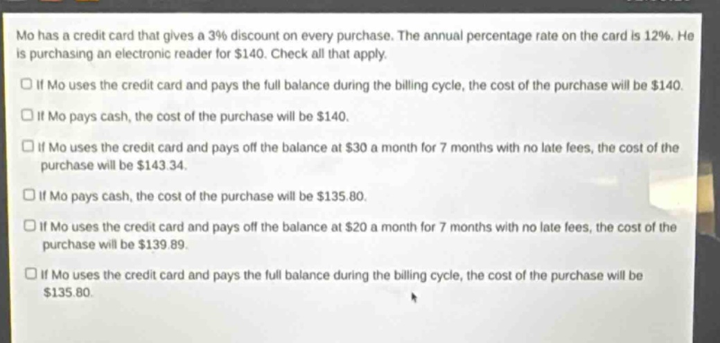 mo has a credit card that gives a 3% discount on every purchase. the annual percentage rate on the card is 12%. he is purchasing an electronic reader for $140. check all that apply.\nif mo uses the credit card and pays the full balance during the billing cycle, the cost of the purchase will be $140.\nif mo pays cash, the cost of the purchase will be $140.\nif mo uses the credit card and pays off the balance at $30 a month for 7 months with no late fees, the cost of the purchase will be $143.34.\nif mo pays cash, the cost of the purchase will be $135.80.\nif mo uses the credit card and pays off the balance at $20 a month for 7 months with no late fees, the cost of the purchase will be $139.89.\nif mo uses the credit card and pays the full balance during the billing cycle, the cost of the purchase will be $135.80.