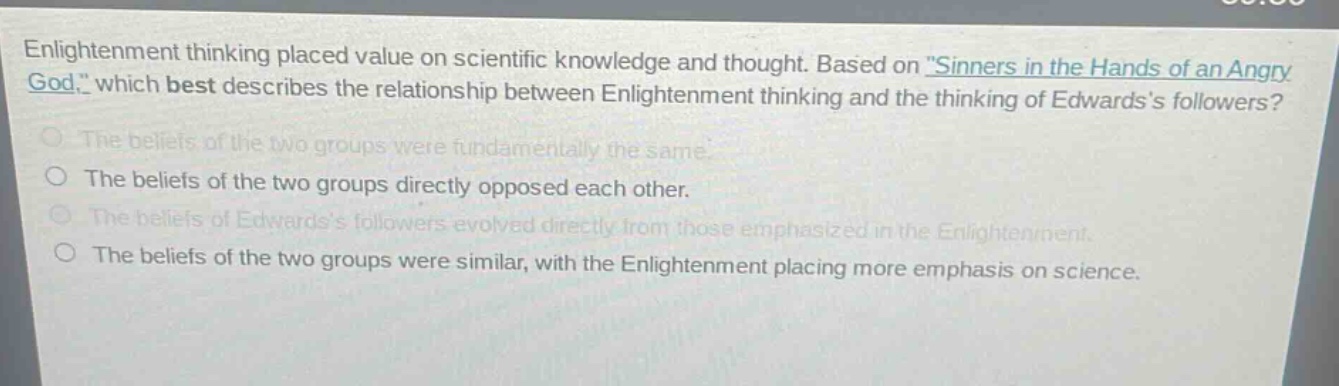enlightenment thinking placed value on scientific knowledge and thought. based on \sinners in the hands of an angry god,\ which best describes the relationship between enlightenment thinking and the thinking of edwardss followers?\nthe beliefs of the two groups were fundamentally the same.\nthe beliefs of the two groups directly opposed each other.\nthe beliefs of edwardss followers evolved directly from those emphasized in the enlightenment.\nthe beliefs of the two groups were similar, with the enlightenment placing more emphasis on science.