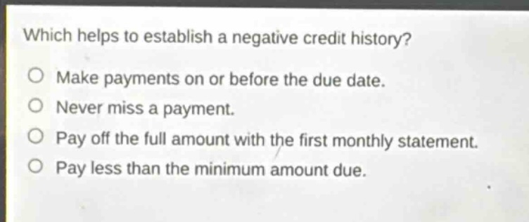 which helps to establish a negative credit history?\nmake payments on or before the due date.\nnever miss a payment.\npay off the full amount with the first monthly statement.\npay less than the minimum amount due.