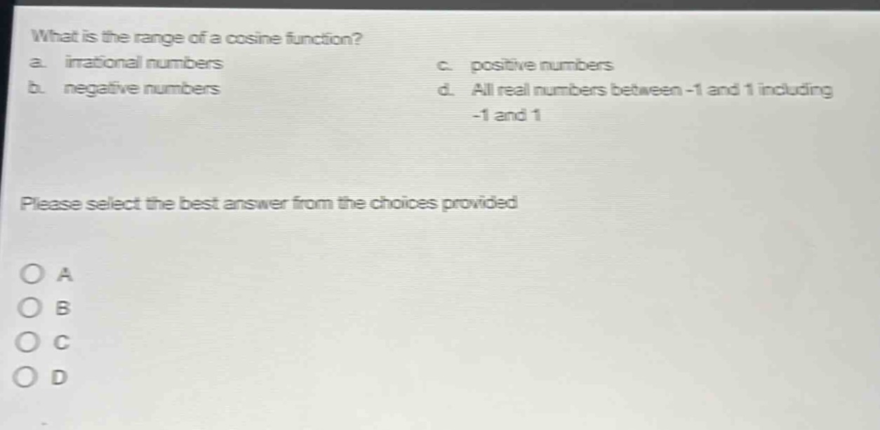 what is the range of a cosine function?\na. irrational numbers\nc. positive numbers\nb. negative numbers\nd. all real numbers between -1 and 1 including -1 and 1\nplease select the best answer from the choices provided\no a\no b\no c\no d