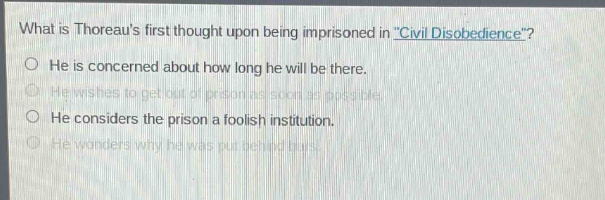 what is thoreaus first thought upon being imprisoned in \civil disobedience\?\nhe is concerned about how long he will be there.\nhe wishes to get out of prison as soon as possible.\nhe considers the prison a foolish institution.\nhe wonders why he was put behind bars.