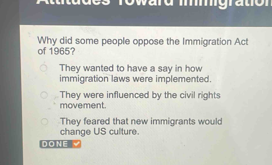 why did some people oppose the immigration act of 1965?\nthey wanted to have a say in how immigration laws were implemented.\nthey were influenced by the civil rights movement.\nthey feared that new immigrants would change us culture.