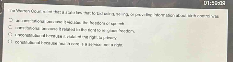 the warren court ruled that a state law that forbid using, selling, or providing information about birth control was\nunconstitutional because it violated the freedom of speech.\nconstitutional because it related to the right to religious freedom.\nunconstitutional because it violated the right to privacy.\nconstitutional because health care is a service, not a right.