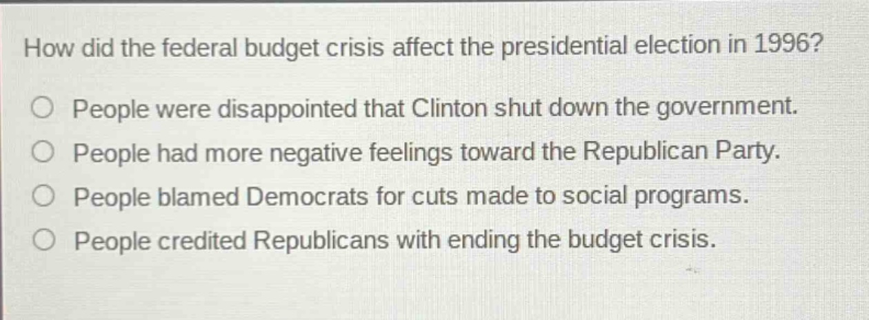 how did the federal budget crisis affect the presidential election in 1996?\npeople were disappointed that clinton shut down the government.\npeople had more negative feelings toward the republican party.\npeople blamed democrats for cuts made to social programs.\npeople credited republicans with ending the budget crisis.