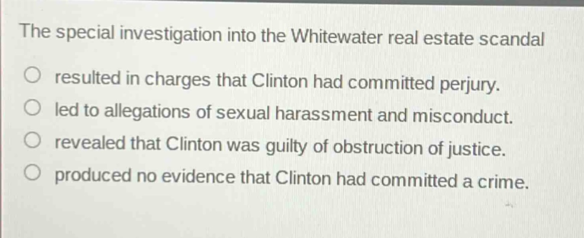 the special investigation into the whitewater real estate scandal\nresulted in charges that clinton had committed perjury.\nled to allegations of sexual harassment and misconduct.\nrevealed that clinton was guilty of obstruction of justice.\nproduced no evidence that clinton had committed a crime.