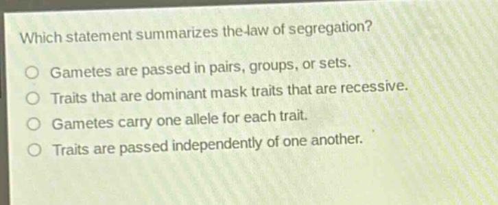which statement summarizes the law of segregation?\ngametes are passed in pairs, groups, or sets.\ntraits that are dominant mask traits that are recessive.\ngametes carry one allele for each trait.\ntraits are passed independently of one another.