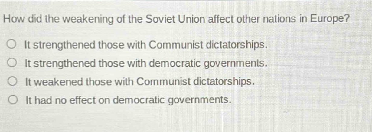 how did the weakening of the soviet union affect other nations in europe?\nit strengthened those with communist dictatorships.\nit strengthened those with democratic governments.\nit weakened those with communist dictatorships.\nit had no effect on democratic governments.