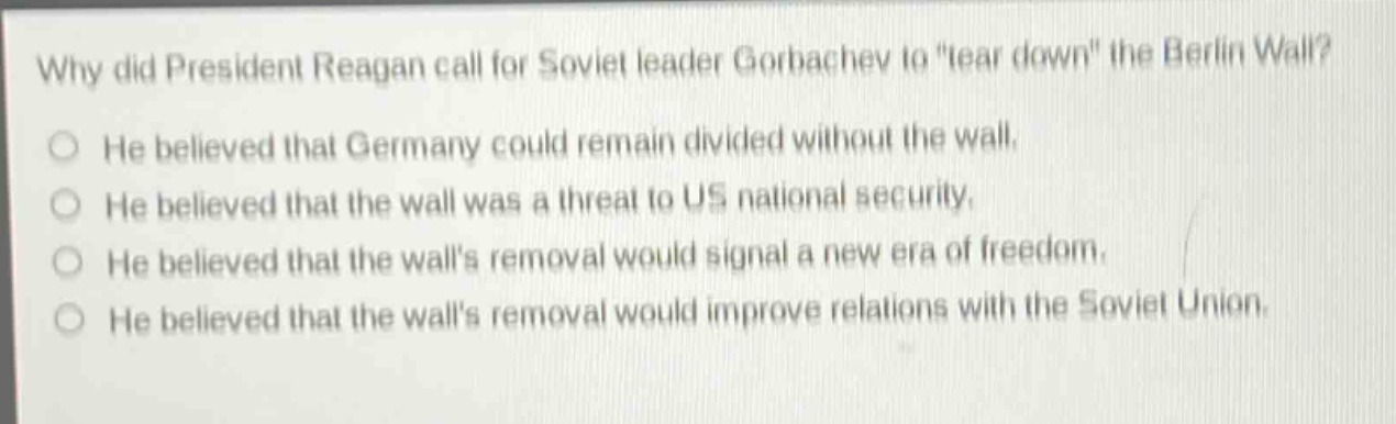why did president reagan call for soviet leader gorbachev to \tear down\ the berlin wall?\nhe believed that germany could remain divided without the wall.\nhe believed that the wall was a threat to us national security.\nhe believed that the walls removal would signal a new era of freedom.\nhe believed that the walls removal would improve relations with the soviet union.