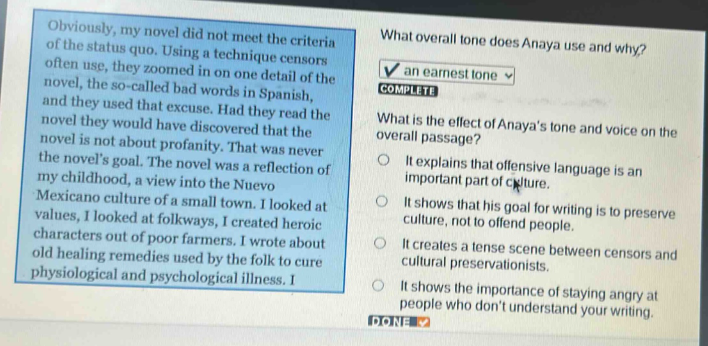 obviously, my novel did not meet the criteria of the status quo. using a technique censors often use, they zoomed in on one detail of the novel, the so - called bad words in spanish, and they used that excuse. had they read the novel they would have discovered that the novel is not about profanity. that was never the novels goal. the novel was a reflection of my childhood, a view into the nuevo mexicano culture of a small town. i looked at values, i looked at folkways, i created heroic characters out of poor farmers. i wrote about old healing remedies used by the folk to cure physiological and psychological illness. i\nwhat overall tone does anaya use and why?\nan earnest tone\ncomplete\nwhat is the effect of anayas tone and voice on the overall passage?\nit explains that offensive language is an important part of culture.\nit shows that his goal for writing is to preserve culture, not to offend people.\nit creates a tense scene between censors and cultural preservationists.\nit shows the importance of staying angry at people who dont understand your writing.\ndone