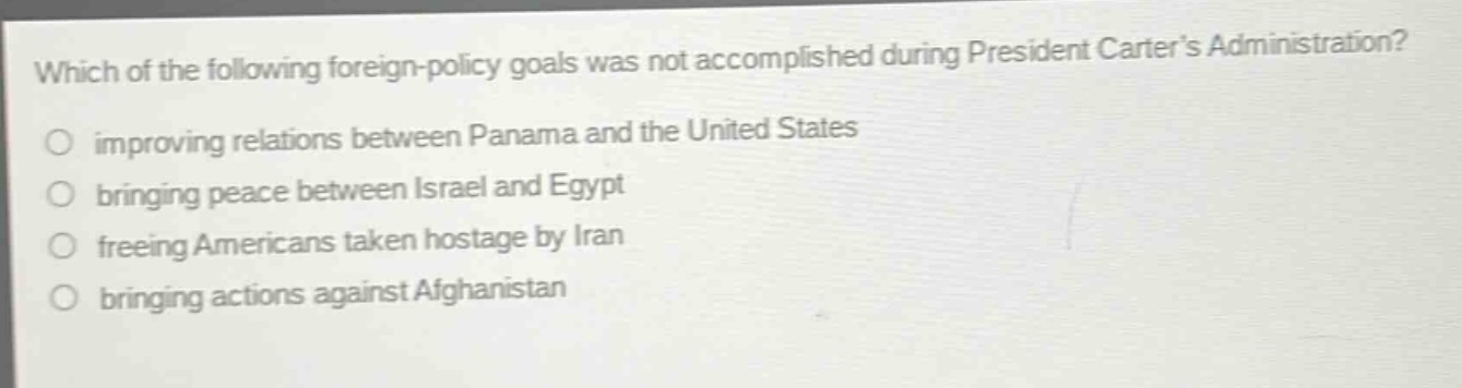which of the following foreign - policy goals was not accomplished during president carters administration?\nimproving relations between panama and the united states\nbringing peace between israel and egypt\nfreeing americans taken hostage by iran\nbringing actions against afghanistan