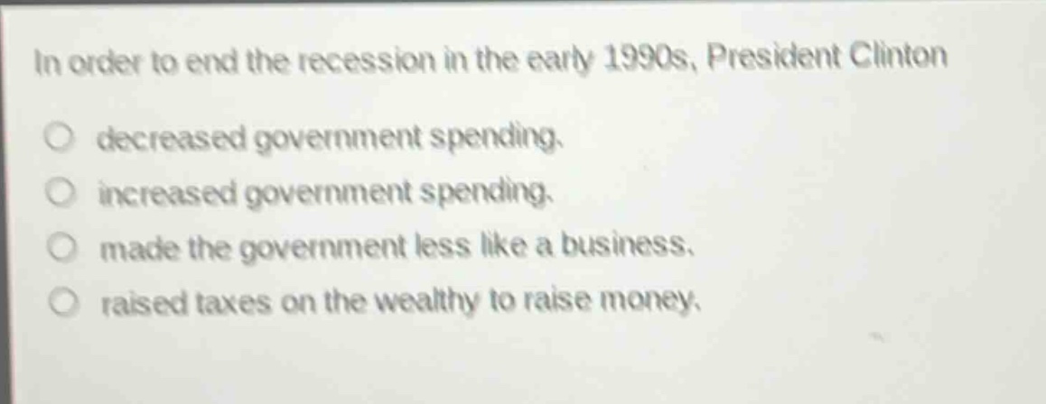 in order to end the recession in the early 1990s, president clinton\ndecreased government spending.\nincreased government spending.\nmade the government less like a business.\nraised taxes on the wealthy to raise money.