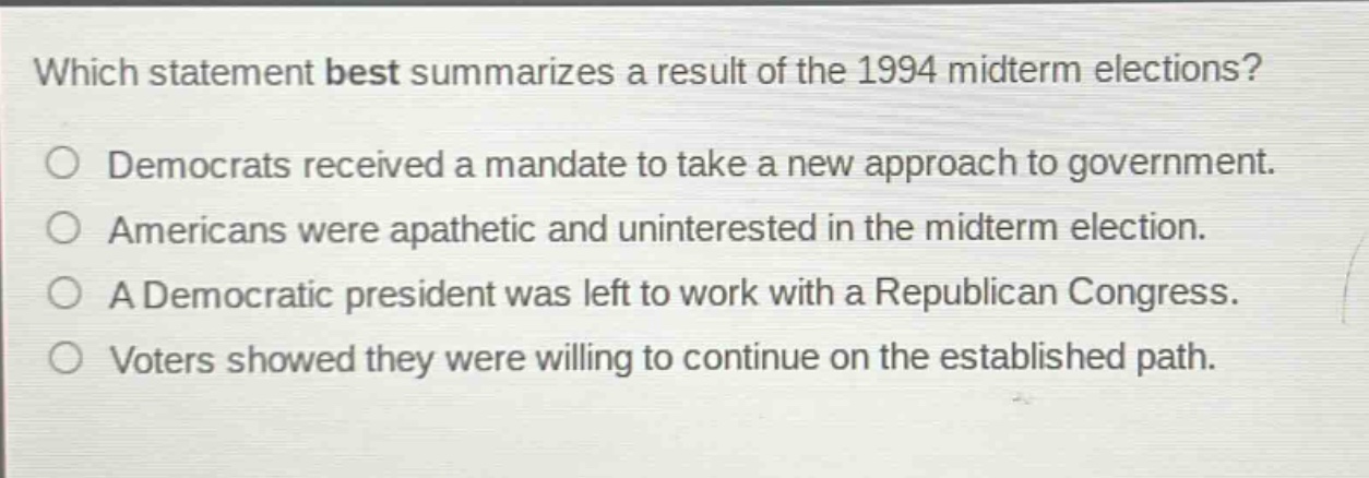 which statement best summarizes a result of the 1994 midterm elections?\ndemocrats received a mandate to take a new approach to government.\namericans were apathetic and uninterested in the midterm election.\na democratic president was left to work with a republican congress.\nvoters showed they were willing to continue on the established path.