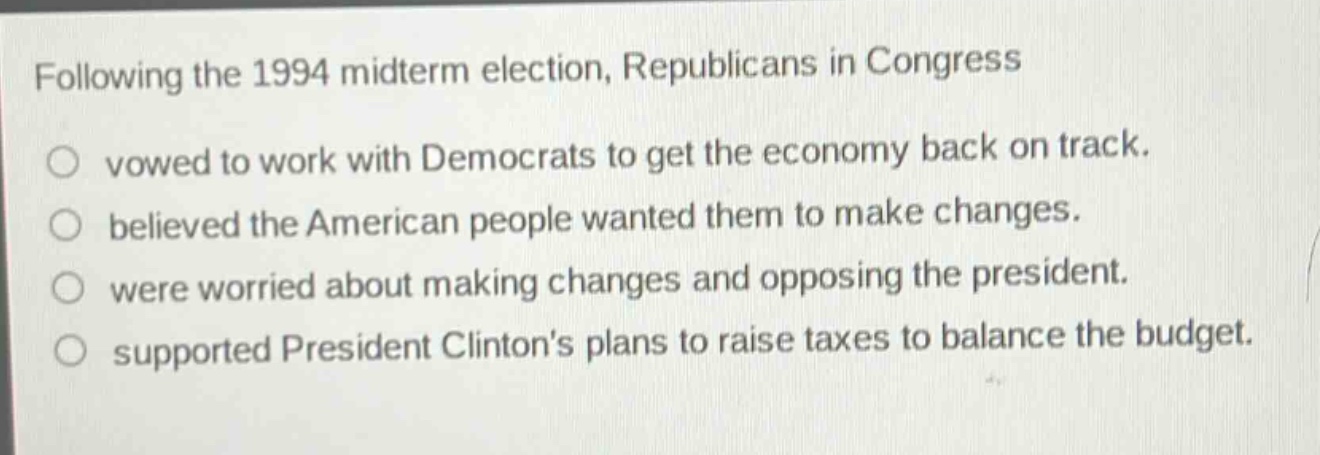 following the 1994 midterm election, republicans in congress\nvowed to work with democrats to get the economy back on track.\nbelieved the american people wanted them to make changes.\nwere worried about making changes and opposing the president.\nsupported president clintons plans to raise taxes to balance the budget.