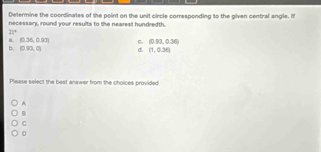 determine the coordinates of the point on the unit circle corresponding to the given central angle. if necessary, round your results to the nearest hundredth. 21° a. (0.36, 0.93) c. (0.93, 0.36) b. (0.93, 0) d. (1, 0.36) please select the best answer from the choices provided
