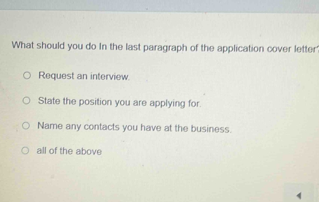 what should you do in the last paragraph of the application cover letter?\n○ request an interview.\n○ state the position you are applying for.\n○ name any contacts you have at the business.\n○ all of the above