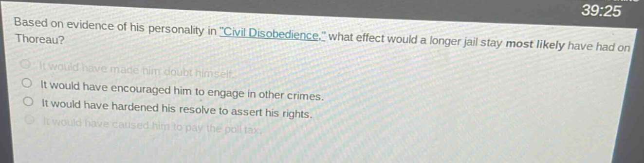 based on evidence of his personality in \civil disobedience,\ what effect would a longer jail stay most likely have had on thoreau?\nit would have made him doubt himself.\nit would have encouraged him to engage in other crimes.\nit would have hardened his resolve to assert his rights.\nit would have caused him to pay the poll tax.
